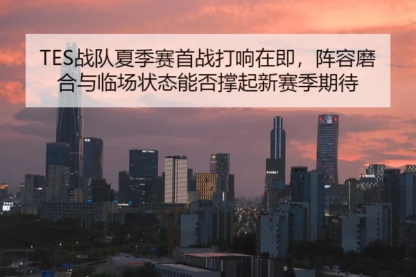 TES战队夏季赛首战打响在即，阵容磨合与临场状态能否撑起新赛季期待